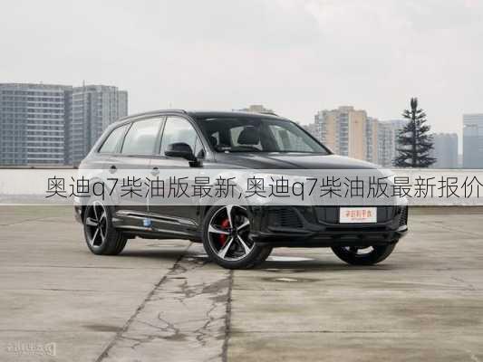 奥迪q7柴油版最新,奥迪q7柴油版最新报价