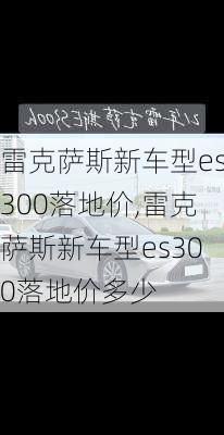 雷克萨斯新车型es300落地价,雷克萨斯新车型es300落地价多少