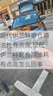 现代伊兰特磨合期油耗有点高,现代伊兰特磨合期油耗有点高怎么回事