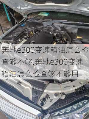 奔驰e300变速箱油怎么检查够不够,奔驰e300变速箱油怎么检查够不够用