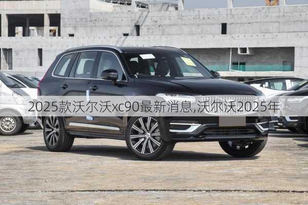 2025款沃尔沃xc90最新消息,沃尔沃2025年